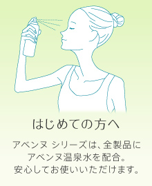 はじめての方へ アベンヌ シリーズは、全製品にアベンヌ温泉水を配合。安心してお使いいただけます。
